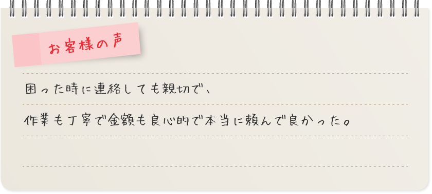 お客様の声 - 困った時に連絡しても親切で、作業も丁寧で金額も良心的で本当に頼んで良かった。
